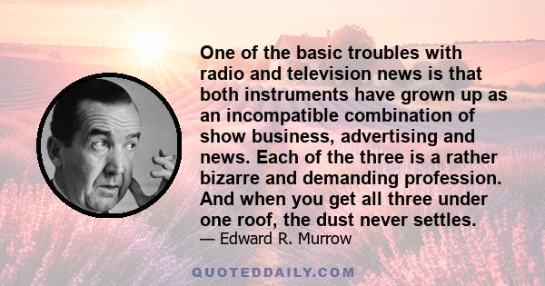 One of the basic troubles with radio and television news is that both instruments have grown up as an incompatible combination of show business, advertising and news. Each of the three is a rather bizarre and demanding