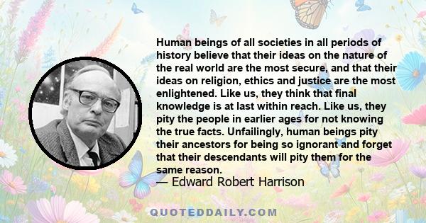 Human beings of all societies in all periods of history believe that their ideas on the nature of the real world are the most secure, and that their ideas on religion, ethics and justice are the most enlightened. Like