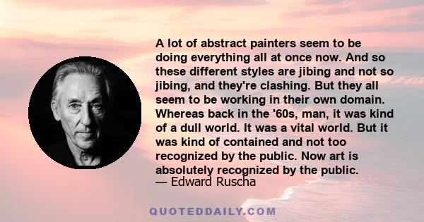 A lot of abstract painters seem to be doing everything all at once now. And so these different styles are jibing and not so jibing, and they're clashing. But they all seem to be working in their own domain. Whereas back
