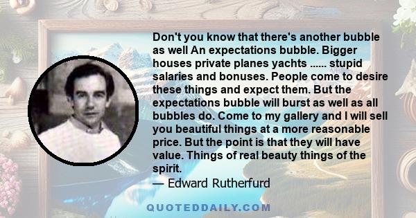 Don't you know that there's another bubble as well An expectations bubble. Bigger houses private planes yachts ...... stupid salaries and bonuses. People come to desire these things and expect them. But the expectations
