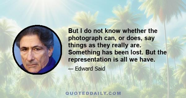 But I do not know whether the photograph can, or does, say things as they really are. Something has been lost. But the representation is all we have.
