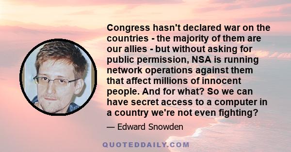 Congress hasn't declared war on the countries - the majority of them are our allies - but without asking for public permission, NSA is running network operations against them that affect millions of innocent people. And