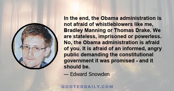 In the end, the Obama administration is not afraid of whistleblowers like me, Bradley Manning or Thomas Drake. We are stateless, imprisoned or powerless. No, the Obama administration is afraid of you. It is afraid of an