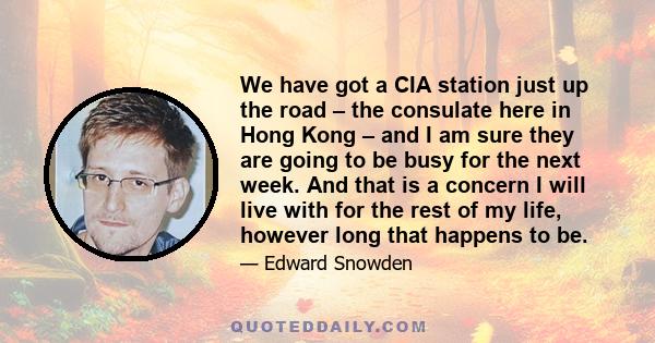 We have got a CIA station just up the road – the consulate here in Hong Kong – and I am sure they are going to be busy for the next week. And that is a concern I will live with for the rest of my life, however long that