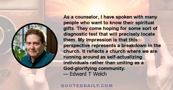 As a counselor, I have spoken with many people who want to know their spiritual gifts. They come hoping for some sort of diagnostic test that will precisely locate them. My impression is that this perspective represents