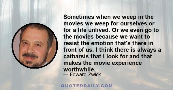 Sometimes when we weep in the movies we weep for ourselves or for a life unlived. Or we even go to the movies because we want to resist the emotion that's there in front of us. I think there is always a catharsis that I