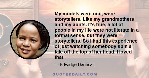 My models were oral, were storytellers. Like my grandmothers and my aunts. It's true, a lot of people in my life were not literate in a formal sense, but they were storytellers. So I had this experience of just watching