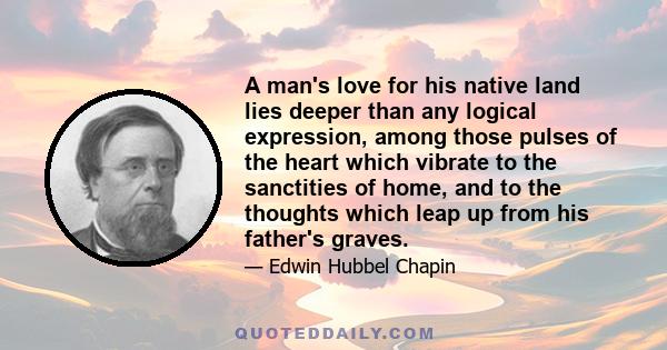 A man's love for his native land lies deeper than any logical expression, among those pulses of the heart which vibrate to the sanctities of home, and to the thoughts which leap up from his father's graves.