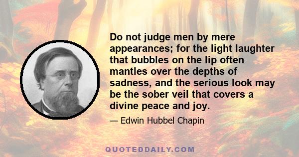 Do not judge men by mere appearances; for the light laughter that bubbles on the lip often mantles over the depths of sadness, and the serious look may be the sober veil that covers a divine peace and joy.