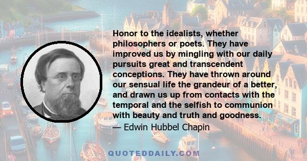 Honor to the idealists, whether philosophers or poets. They have improved us by mingling with our daily pursuits great and transcendent conceptions. They have thrown around our sensual life the grandeur of a better, and