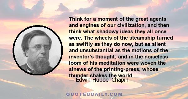 Think for a moment of the great agents and engines of our civilization, and then think what shadowy ideas they all once were. The wheels of the steamship turned as swiftly as they do now, but as silent and unsubstantial