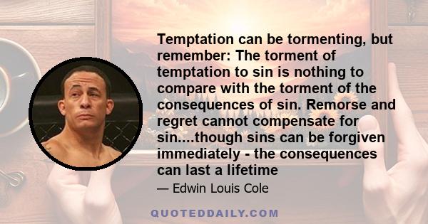 Temptation can be tormenting, but remember: The torment of temptation to sin is nothing to compare with the torment of the consequences of sin. Remorse and regret cannot compensate for sin....though sins can be forgiven
