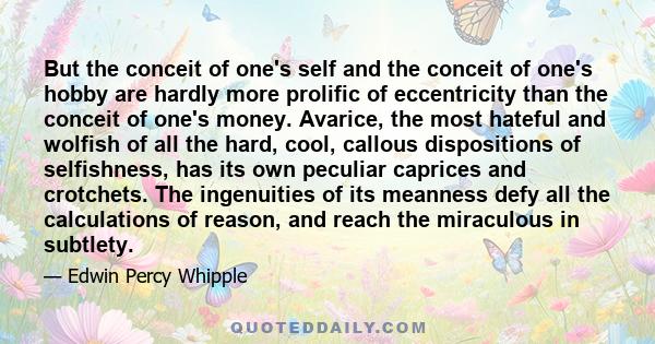 But the conceit of one's self and the conceit of one's hobby are hardly more prolific of eccentricity than the conceit of one's money. Avarice, the most hateful and wolfish of all the hard, cool, callous dispositions of