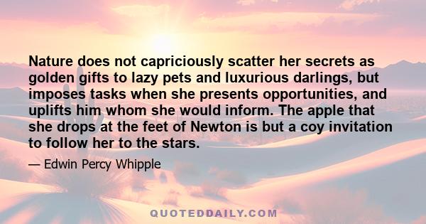 Nature does not capriciously scatter her secrets as golden gifts to lazy pets and luxurious darlings, but imposes tasks when she presents opportunities, and uplifts him whom she would inform. The apple that she drops at