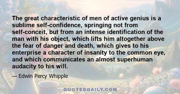 The great characteristic of men of active genius is a sublime self-confidence, springing not from self-conceit, but from an intense identification of the man with his object, which lifts him altogether above the fear of
