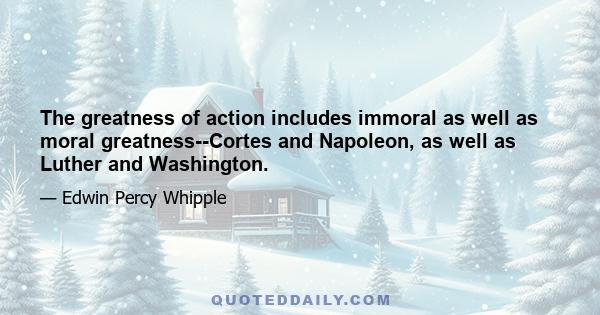 The greatness of action includes immoral as well as moral greatness--Cortes and Napoleon, as well as Luther and Washington.