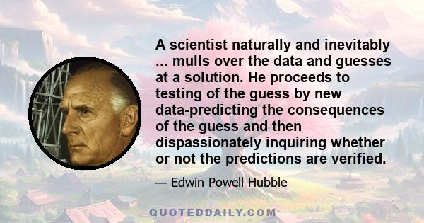 A scientist naturally and inevitably ... mulls over the data and guesses at a solution. He proceeds to testing of the guess by new data-predicting the consequences of the guess and then dispassionately inquiring whether