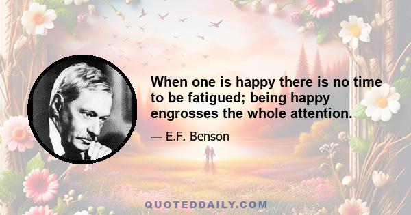 When one is happy there is no time to be fatigued; being happy engrosses the whole attention.