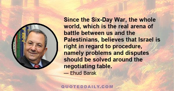 Since the Six-Day War, the whole world, which is the real arena of battle between us and the Palestinians, believes that Israel is right in regard to procedure, namely problems and disputes should be solved around the