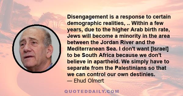 Disengagement is a response to certain demographic realities, .. Within a few years, due to the higher Arab birth rate, Jews will become a minority in the area between the Jordan River and the Mediterranean Sea. I don't