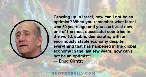 Growing up in Israel, how can I not be an optimist? When you remember what Israel was 50 years ago and you see Israel now, one of the most successful countries in the world, stable, democratic, with an enormously stable