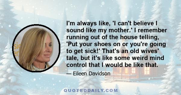 I'm always like, 'I can't believe I sound like my mother.' I remember running out of the house telling, 'Put your shoes on or you're going to get sick!' That's an old wives' tale, but it's like some weird mind control