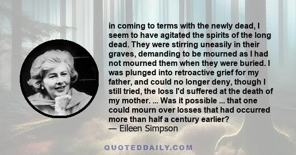 in coming to terms with the newly dead, I seem to have agitated the spirits of the long dead. They were stirring uneasily in their graves, demanding to be mourned as I had not mourned them when they were buried. I was