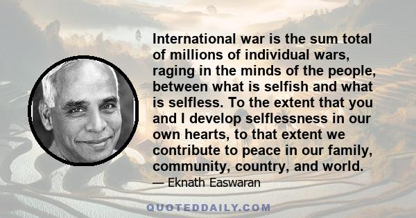 International war is the sum total of millions of individual wars, raging in the minds of the people, between what is selfish and what is selfless. To the extent that you and I develop selflessness in our own hearts, to