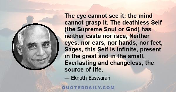 The eye cannot see it; the mind cannot grasp it. The deathless Self (the Supreme Soul or God) has neither caste nor race, Neither eyes, nor ears, nor hands, nor feet, Sages, this Self is infinite, present in the great