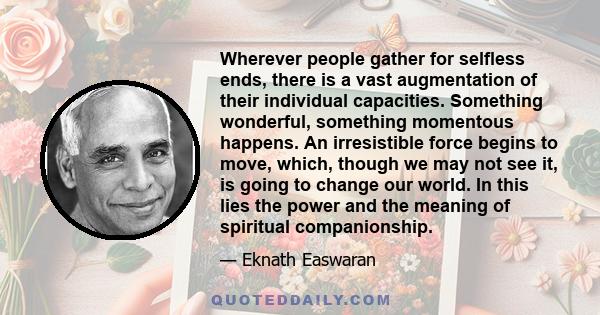 Wherever people gather for selfless ends, there is a vast augmentation of their individual capacities. Something wonderful, something momentous happens. An irresistible force begins to move, which, though we may not see