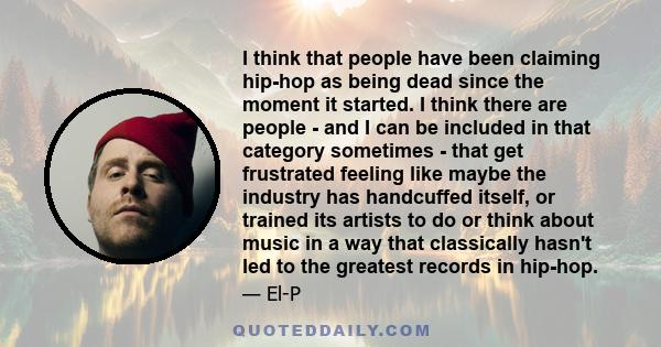I think that people have been claiming hip-hop as being dead since the moment it started. I think there are people - and I can be included in that category sometimes - that get frustrated feeling like maybe the industry