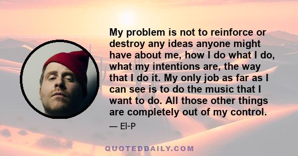 My problem is not to reinforce or destroy any ideas anyone might have about me, how I do what I do, what my intentions are, the way that I do it. My only job as far as I can see is to do the music that I want to do. All