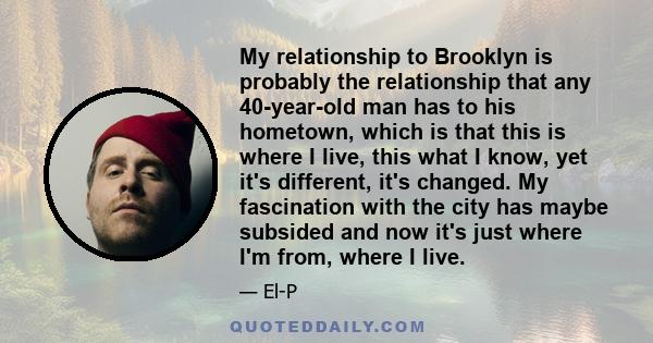My relationship to Brooklyn is probably the relationship that any 40-year-old man has to his hometown, which is that this is where I live, this what I know, yet it's different, it's changed. My fascination with the city