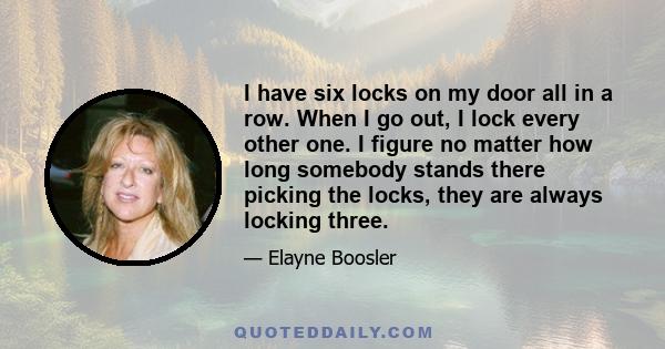 I have six locks on my door all in a row. When I go out, I lock every other one. I figure no matter how long somebody stands there picking the locks, they are always locking three.