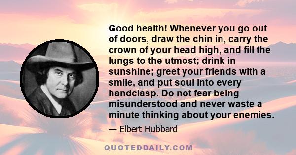 Good health! Whenever you go out of doors, draw the chin in, carry the crown of your head high, and fill the lungs to the utmost; drink in sunshine; greet your friends with a smile, and put soul into every handclasp. Do