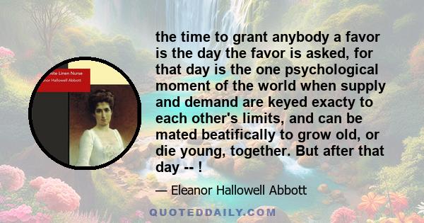 the time to grant anybody a favor is the day the favor is asked, for that day is the one psychological moment of the world when supply and demand are keyed exacty to each other's limits, and can be mated beatifically to