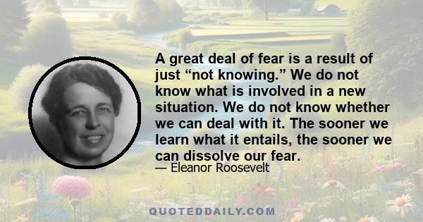 A great deal of fear is a result of just “not knowing.” We do not know what is involved in a new situation. We do not know whether we can deal with it. The sooner we learn what it entails, the sooner we can dissolve our