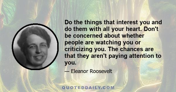 Do the things that interest you and do them with all your heart. Don't be concerned about whether people are watching you or criticizing you. The chances are that they aren't paying any attention to you. It's your