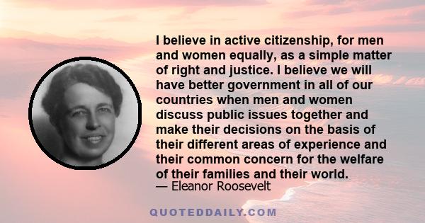 I believe in active citizenship, for men and women equally, as a simple matter of right and justice. I believe we will have better government in all of our countries when men and women discuss public issues together and