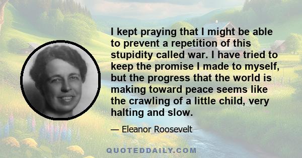 I kept praying that I might be able to prevent a repetition of this stupidity called war. I have tried to keep the promise I made to myself, but the progress that the world is making toward peace seems like the crawling