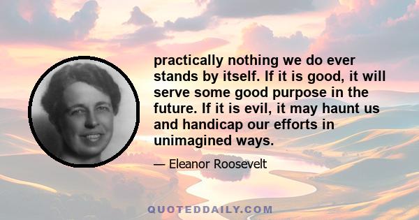practically nothing we do ever stands by itself. If it is good, it will serve some good purpose in the future. If it is evil, it may haunt us and handicap our efforts in unimagined ways.