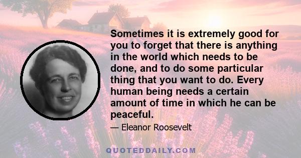 Sometimes it is extremely good for you to forget that there is anything in the world which needs to be done, and to do some particular thing that you want to do. Every human being needs a certain amount of time in which