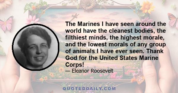 The Marines I have seen around the world have the cleanest bodies, the filthiest minds, the highest morale, and the lowest morals of any group of animals I have ever seen. Thank God for the United States Marine Corps!