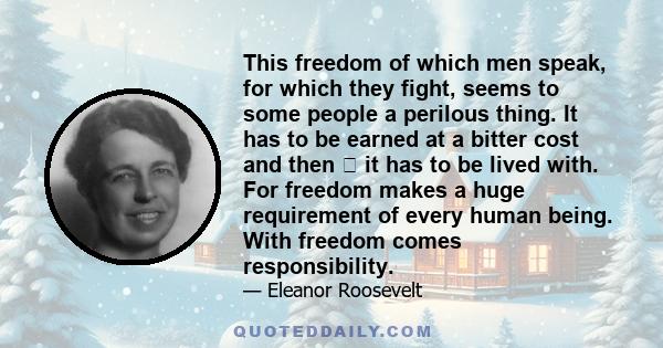 This freedom of which men speak, for which they fight, seems to some people a perilous thing. It has to be earned at a bitter cost and then it has to be lived with. For freedom makes a huge requirement of every human