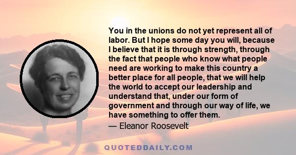 You in the unions do not yet represent all of labor. But I hope some day you will, because I believe that it is through strength, through the fact that people who know what people need are working to make this country a