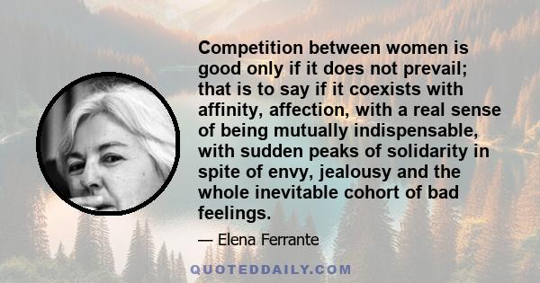 Competition between women is good only if it does not prevail; that is to say if it coexists with affinity, affection, with a real sense of being mutually indispensable, with sudden peaks of solidarity in spite of envy,