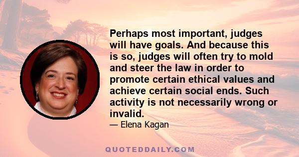 Perhaps most important, judges will have goals. And because this is so, judges will often try to mold and steer the law in order to promote certain ethical values and achieve certain social ends. Such activity is not