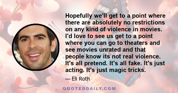Hopefully we'll get to a point where there are absolutely no restrictions on any kind of violence in movies. I'd love to see us get to a point where you can go to theaters and see movies unrated and that people know its