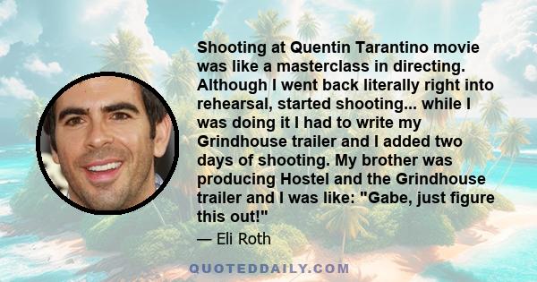 Shooting at Quentin Tarantino movie was like a masterclass in directing. Although I went back literally right into rehearsal, started shooting... while I was doing it I had to write my Grindhouse trailer and I added two