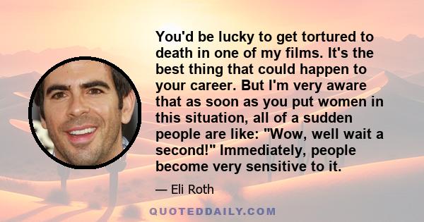 You'd be lucky to get tortured to death in one of my films. It's the best thing that could happen to your career. But I'm very aware that as soon as you put women in this situation, all of a sudden people are like: Wow,